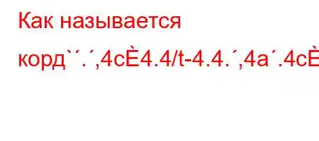 Как называется корд`.,4c4.4/t-4.4.,4a.4c4/t,4a,4`t,4aO